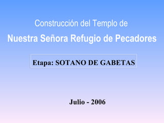 Construcción del Templo de
Nuestra Señora Refugio de Pecadores

     Etapa: SOTANO DE GABETAS




               Julio - 2006
 