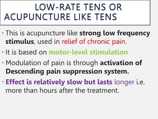• This is acupuncture like strong low frequency
stimulus, used in relief of chronic pain.
• It is based on motor-level stimulation
• Modulation of pain is through activation of
Descending pain suppression system.
• Effect is relatively slow but lasts longer i.e.
more than hours after the treatment.
 