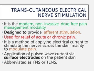 • It is the modern, non-invasive, drug free pain
management modality
• Designed to provide afferent stimulation,
• Used for relief of acute or chronic pain.
• It is a method of applying electrical current to
stimulate the nerves across the skin, mainly
to modulate pain.
• Application of pulsed wave current via
surface electrodes on the patient skin.
• Abbreviated as TNS or TENS.
 