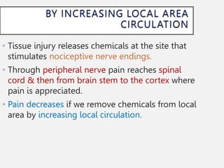 • Tissue injury releases chemicals at the site that
stimulates nociceptive nerve endings.
• Through peripheral nerve pain reaches spinal
cord & then from brain stem to the cortex where
pain is appreciated.
• Pain decreases if we remove chemicals from local
area by increasing local circulation.
 