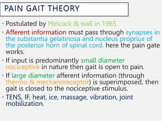 • Postulated by Melzack & wall in 1965.
• Afferent information must pass through synapses in
the substantia gelatinosa and nucleus proprius of
the posterior horn of spinal cord, here the pain gate
works.
• If input is predominantly small diameter
nociceptive in nature then gait is open to pain.
• If large diameter afferent information (through
thermo & mechanoreceptor) is superimposed, then
gait is closed to the nociceptive stimulus.
• TENS, IF, heat, ice, massage, vibration, joint
mobilization.
 