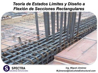Ing. Miguel Jiménez
M.jimenez@CalculistaEstructural.com
Teoría de Estados Limites y Diseño a
Flexión de Secciones Rectangulares
 