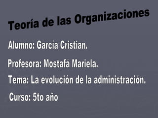 Teoría de las Organizaciones Alumno: García Cristian. Profesora: Mostafá Mariela. Tema: La evolución de la administración. Curso: 5to año 