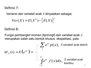 10
 
2
2
( ) ( ) ( )
Var X E X E X
 
Definisi 7:
Variansi dari variabel acak X dinyatakan sebagai:
Definisi 8:
Fungsi pembangkit momen (fpm/mgf) dari variabel acak X
merupakan salah satu bentuk khusus ekspektasi, yaitu
 
( ) tX
X
M t E e
 
( ) ,
tx
e f x dx

 

( ),
tx
x
e p x

X variabel acak
kontinu
X variabel acak diskrit
 