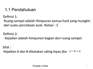 Definisi 1:
Ruang sampel adalah Himpunan semua hasil yang mungkin
dari suatu percobaan acak. Notasi : S
2
Definisi 2:
Kejadian adalah himpunan bagian dari ruang sampel.
Sifat :
Kejadian A dan B dikatakan saling lepas jika A B
 
Prostok-1-firda
1.1 Pendahuluan
 