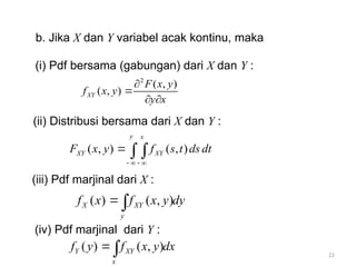 22
b. Jika X dan Y variabel acak kontinu, maka
(i) Pdf bersama (gabungan) dari X dan Y :
(ii) Distribusi bersama dari X dan Y :
(iii) Pdf marjinal dari X :
(iv) Pdf marjinal dari Y :
2
( , )
( , )
XY
F x y
f x y
y x


 
( , ) ( , )
y x
XY XY
F x y f s t ds dt
   
 
( ) ( , )
X XY
y
f x f x y dy

( ) ( , )
Y XY
x
f y f x y dx

 