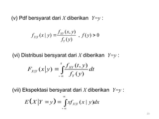 23
(v) Pdf bersyarat dari X diberikan Y=y :
(vi) Distribusi bersyarat dari X diberikan Y=y :
(vii) Ekspektasi bersyarat dari X diberikan Y=y :
|
( , )
( | ) , ( ) 0
( )
XY
X Y
Y
f x y
f x y f y
f y
 
|
( , )
( )
( )
x
XY
X Y
Y
f t y
F x y dt
f y
 

  | ( | )
X Y
E X Y y xf x y dx

 
  
 