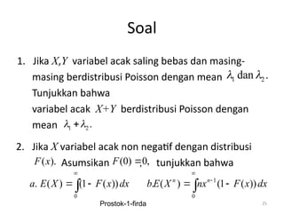 Soal
1. Jika X,Y variabel acak saling bebas dan masing-
masing berdistribusi Poisson dengan mean
Tunjukkan bahwa
variabel acak X+Y berdistribusi Poisson dengan
mean
25
1 2
dan .
 
1 2 .
 

2. Jika X variabel acak non negatif dengan distribusi
Asumsikan , tunjukkan bahwa
( ).
F x
0
. ( ) (1 ( ))
a E X F x dx

 

1
0
. ( ) (1 ( ))
n n
bE X nx F x dx


 

(0) 0,
F 
Prostok-1-firda
 