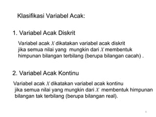 Klasifikasi Variabel Acak:
1. Variabel Acak Diskrit
2. Variabel Acak Kontinu
Variabel acak X dikatakan variabel acak diskrit
jika semua nilai yang mungkin dari X membentuk
himpunan bilangan terbilang (berupa bilangan cacah) .
Variabel acak X dikatakan variabel acak kontinu
jika semua nilai yang mungkin dari X membentuk himpunan
bilangan tak terbilang (berupa bilangan real).
6
 