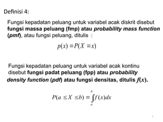 7
Definisi 4:
Fungsi kepadatan peluang untuk variabel acak diskrit disebut
fungsi massa peluang (fmp) atau probability mass function
(pmf), atau fungsi peluang, ditulis :
( ) ( )
p x P X x
 
Fungsi kepadatan peluang untuk variabel acak kontinu
disebut fungsi padat peluang (fpp) atau probability
density function (pdf) atau fungsi densitas, ditulis f(x).
( ) ( )
b
a
P a X b f x dx
  
 