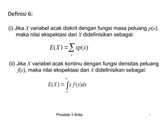 9
Definisi 6:
(i) Jika X variabel acak diskrit dengan fungsi masa peluang p(x),
maka nilai ekspektasi dari X didefinisikan sebagai:
( ) ( )
x
E X xp x

(ii) Jika X variabel acak kontinu dengan fungsi densitas peluang
f(x), maka nilai ekspektasi dari X didefinisikan sebagai:
( ) ( )
E X x f x dx

 
 
Prostok-1-firda
 