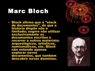 Marc Bloch
• Bloch afirma que o "stock
de documentos", de que a
história dispõe não é
limitado; sugere não utilizar
exclusivamente os
documentos escritos e
recorrer a outros materiais:
arqueológicos, artísticos,
numismáticos, etc. Bloch
não entende apenas
explorar novos
documentos, que também
descobrir novos domínios.
 