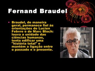 Fernand Braudel
• Braudel, de maneira
geral, permanece fiel às
orientações de Lucien
Febvre e de Marc Bloch:
louva a unidade das
ciências humanas,
tenta edificar uma
"história total" e
mantém a ligação entre
o passado e o presente.
 