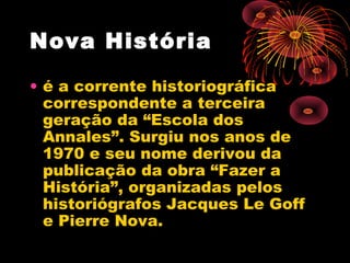 Nova História 
• é a corrente historiográfica
correspondente a terceira
geração da “Escola dos
Annales”. Surgiu nos anos de
1970 e seu nome derivou da
publicação da obra “Fazer a
História”, organizadas pelos
historiógrafos Jacques Le Goff
e Pierre Nova.
 