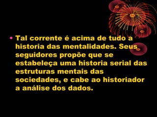 • Tal corrente é acima de tudo a
historia das mentalidades. Seus
seguidores propõe que se
estabeleça uma historia serial das
estruturas mentais das
sociedades, e cabe ao historiador
a análise dos dados.
 