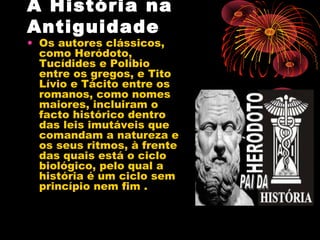 A História na
Antiguidade
• Os autores clássicos,
como Heródoto,
Tucídides e Políbio
entre os gregos, e Tito
Lívio e Tácito entre os
romanos, como nomes
maiores, incluiram o
facto histórico dentro
das leis imutáveis que
comandam a natureza e
os seus ritmos, à frente
das quais está o ciclo
biológico, pelo qual a
história é um ciclo sem
princípio nem fim .
 