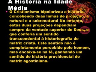 A História na Idade
Média
• O Cristianismo bipolarizou a história,
concebendo duas linhas de projeção, a
natural e a sobrenatural No entanto,
estas duas projeções dependiam
sempre da vontade superior de Deus, o
que conferia um sentido
transcendental à historiografia de
matriz cristã. Este sentido não é
completamente percebido pelo homem,
mas encaixa-se na fé, ganhando um
sentido de história providencial de
matriz agostiniana.
 