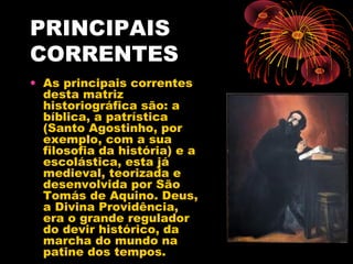 PRINCIPAIS
CORRENTES
• As principais correntes
desta matriz
historiográfica são: a
bíblica, a patrística
(Santo Agostinho, por
exemplo, com a sua
filosofia da história) e a
escolástica, esta já
medieval, teorizada e
desenvolvida por São
Tomás de Aquino. Deus,
a Divina Providência,
era o grande regulador
do devir histórico, da
marcha do mundo na
patine dos tempos.
 