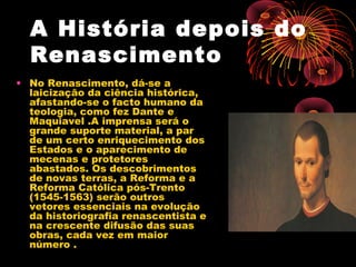 A História depois do
Renascimento
• No Renascimento, dá-se a
laicização da ciência histórica,
afastando-se o facto humano da
teologia, como fez Dante e
Maquiavel .A imprensa será o
grande suporte material, a par
de um certo enriquecimento dos
Estados e o aparecimento de
mecenas e protetores
abastados. Os descobrimentos
de novas terras, a Reforma e a
Reforma Católica pós-Trento
(1545-1563) serão outros
vetores essenciais na evolução
da historiografia renascentista e
na crescente difusão das suas
obras, cada vez em maior
número .
 