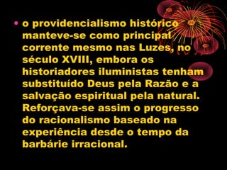 • o providencialismo histórico
manteve-se como principal
corrente mesmo nas Luzes, no
século XVIII, embora os
historiadores iluministas tenham
substituído Deus pela Razão e a
salvação espiritual pela natural.
Reforçava-se assim o progresso
do racionalismo baseado na
experiência desde o tempo da
barbárie irracional.
 