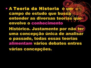 • A Teoria da Historia  é um
campo de estudo que busca
entender as diversas teorias que
envolve o conhecimento 
Histórico. Justamente por não ter
uma concepção única de analisar
o passado, todas essas teorias 
alimentam vários debates entres
várias concepções.
 