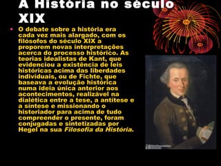 A História no século
XIX
• O debate sobre a história era
cada vez mais alargado, com os
filósofos do século XIX a
proporem novas interpretações
acerca do processo histórico. As
teorias idealistas de Kant, que
evidenciou a existência de leis
históricas acima das liberdades
individuais, ou de Fichte, que
baseava a evolução histórica
numa ideia única anterior aos
acontecimentos, realizável na
dialética entre a tese, a antítese e
a síntese e missionando o
historiador para acima de tudo
compreender o presente, foram
conjugadas e sintetizadas por
Hegel na sua Filosofia da História.
 