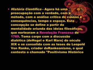 • História Científica - Agora há uma
preocupação com a verdade, com o
método, com a análise crítica de causas e
consequências, tempo e espaço. Esta
concepção se define a partir da
mentalidade oriunda das ideias filosóficas
que nortearam a Revolução Francesa de 
1789. Toma corpo com a discussão
dialética (deHegel e Karl Marx) do século
XIX e se consolida com as teses de Leopold
Von Ranke, criador doRankeanismo, o qual
contesta o chamado "Positivismo Histórico
 