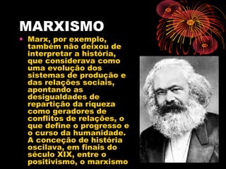 MARXISMO
• Marx, por exemplo,
também não deixou de
interpretar a história,
que considerava como
uma evolução dos
sistemas de produção e
das relações sociais,
apontando as
desigualdades de
repartição da riqueza
como geradores de
conflitos de relações, o
que define o progresso e
o curso da humanidade.
A conceção de história
oscilava, em finais do
século XIX, entre o
positivismo, o marxismo
 