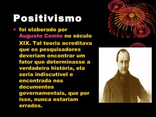 Positivismo
• foi elaborado por 
Augusto Comte no século
XIX. Tal teoria acreditava
que os pesquisadores
deveriam encontrar um
fator que determinasse a
verdadeira história, ela
seria indiscutível e
encontrada nos
documentos
governamentais, que por
isso, nunca estariam
errados.
 