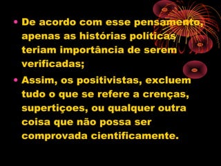 • De acordo com esse pensamento,
apenas as histórias políticas
teriam importância de serem
verificadas;
• Assim, os positivistas, excluem
tudo o que se refere a crenças,
supertiçoes, ou qualquer outra
coisa que não possa ser
comprovada cientificamente.
 