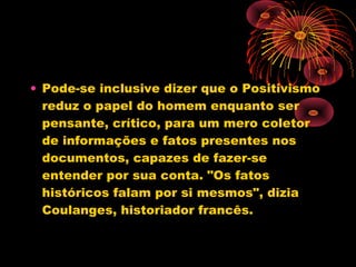 • Pode-se inclusive dizer que o Positivismo
reduz o papel do homem enquanto ser
pensante, crítico, para um mero coletor
de informações e fatos presentes nos
documentos, capazes de fazer-se
entender por sua conta. "Os fatos
históricos falam por si mesmos", dizia
Coulanges, historiador francês.
 