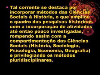 • Tal corrente se destaca por
incorporar métodos das Ciências
Sociais à História, o que ampliou
o quadro das pesquisas históricas
com a incorporação de atividades
até então pouco investigadas,
rompendo assim com a
compartimentação das Ciências
Sociais (História, Sociologia,
Psicologia, Economia, Geografia)
e privilegiando os métodos
pluridisciplinares.
 