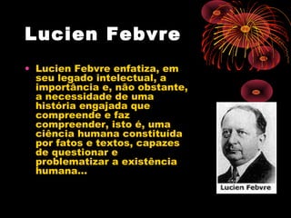 Lucien Febvre
• Lucien Febvre enfatiza, em
seu legado intelectual, a
importância e, não obstante,
a necessidade de uma
história engajada que
compreende e faz
compreender, isto é, uma
ciência humana constituída
por fatos e textos, capazes
de questionar e
problematizar a existência
humana…
 