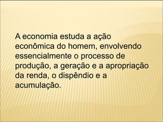 A economia estuda a ação
econômica do homem, envolvendo
essencialmente o processo de
produção, a geração e a apropriação
da renda, o dispêndio e a
acumulação.
 