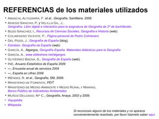 • Abascal Altuzarra, F. et al., Geografía, Santillana, 2009.
• Adiego Sancho, P. y Velilla Gil, J.,
Geógrafos. Libro digital e interactivo para la asignatura de Geografía de 2º de bachillerato.
• Buzo Sánchez, I., Recursos de Ciencias Sociales, Geografía e Historia (web)
• Colmenero Vicente, P., Página personal de Pedro Colmenero
• Del Pozo, J., Geografía de España (blog),
• Estrabón. Geografía de España (web)
• García, A., Algargos, Geografía España. Materiales didácticos para la Geografía
• García, A., www.slideshare.net/algargos
• Gutiérrez Baena, S., Geografía de España (web)
• INE, Anuario Estadístico de España 2009
• ---, Encuesta anual de servicios 2004
• ---, España en cifras 2009
• Méndez, R. et al., Geografía, SM, 2009.
• Ministerio de Fomento, PEIT
• Ministerio de Medio Ambiente y Medio Rural y Marino,
Banco Público de Indicadores Ambientales
• Muñoz Delgado, Mª C., Geografía, Anaya, 2003 y 2009.
• Viquipèdia
• Wikipedia
REFERENCIAS de los materiales utilizados
Si reconoces alguno de tus materiales y no aparece
convenientemente reseñado, por favor házmelo saber aquí.
 