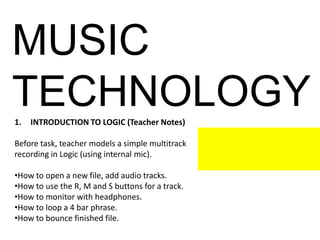 MUSIC
TECHNOLOGY1. INTRODUCTION TO LOGIC (Teacher Notes)
Before task, teacher models a simple multitrack
recording in Logic (using internal mic).
•How to open a new file, add audio tracks.
•How to use the R, M and S buttons for a track.
•How to monitor with headphones.
•How to loop a 4 bar phrase.
•How to bounce finished file.
 