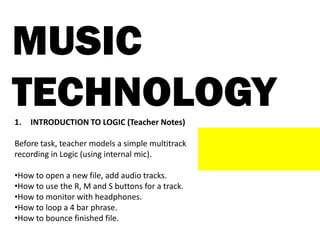 MUSIC
TECHNOLOGY1. INTRODUCTION TO LOGIC (Teacher Notes)
Before task, teacher models a simple multitrack
recording in Logic (using internal mic).
•How to open a new file, add audio tracks.
•How to use the R, M and S buttons for a track.
•How to monitor with headphones.
•How to loop a 4 bar phrase.
•How to bounce finished file.
 