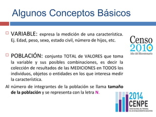 Algunos Conceptos Básicos
 VARIABLE: expresa la medición de una característica.
Ej. Edad, peso, sexo, estado civil, número de hijos, etc.
 POBLACIÓN: conjunto TOTAL de VALORES que toma
la variable y sus posibles combinaciones, es decir la
colección de resultados de las MEDICIONES en TODOS los
individuos, objetos o entidades en los que interesa medir
la característica.
Al número de integrantes de la población se llama tamaño
de la población y se representa con la letra N.
 