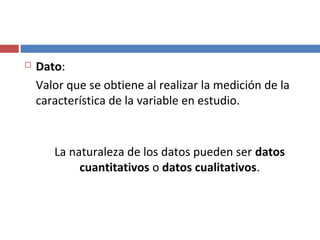  Dato:
Valor que se obtiene al realizar la medición de la
característica de la variable en estudio.
La naturaleza de los datos pueden ser datos
cuantitativos o datos cualitativos.
 
