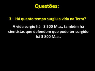 Questões:

3 – Há quanto tempo surgiu a vida na Terra?
   A vida surgiu há 3 500 M.a., também há
cientistas que defendem que pode ter surgido
                 há 3 800 M.a..
 