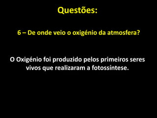 Questões:

  6 – De onde veio o oxigénio da atmosfera?


O Oxigénio foi produzido pelos primeiros seres
     vivos que realizaram a fotossíntese.
 