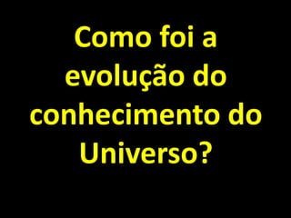 Como foi a
  evolução do
conhecimento do
   Universo?
 