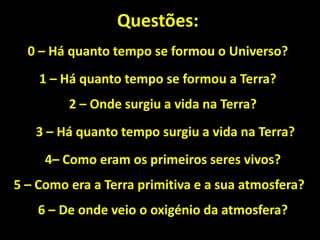 Questões:
  0 – Há quanto tempo se formou o Universo?
    1 – Há quanto tempo se formou a Terra?
         2 – Onde surgiu a vida na Terra?
   3 – Há quanto tempo surgiu a vida na Terra?
     4– Como eram os primeiros seres vivos?
5 – Como era a Terra primitiva e a sua atmosfera?
    6 – De onde veio o oxigénio da atmosfera?
 