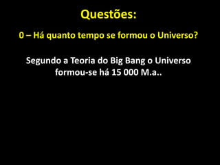 Questões:
0 – Há quanto tempo se formou o Universo?

 Segundo a Teoria do Big Bang o Universo
       formou-se há 15 000 M.a..
 