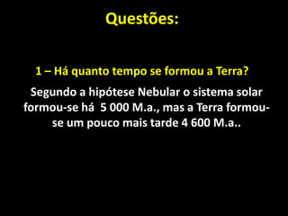 Questões:

  1 – Há quanto tempo se formou a Terra?
 Segundo a hipótese Nebular o sistema solar
formou-se há 5 000 M.a., mas a Terra formou-
    se um pouco mais tarde 4 600 M.a..
 