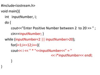 #include<iostream.h> void main(){ int  inputNumber, i; do { cout<<"Enter Positive Number between 2  to 20 >> " ; cin>> inputNumber;  } while ( inputNumber<2 || inputNumber>20 );   for( i=1;i<=12;i++ ){ cout << i << " * "<<inputNumber<<" = "  << i*inputNumber<< endl; } } 