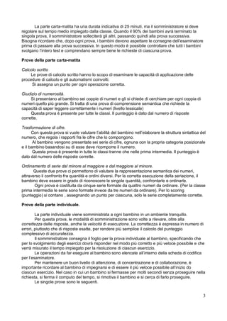 3
La parte carta-matita ha una durata indicativa di 25 minuti, ma il somministratore si deve
regolare sul tempo medio impiegato dalla classe. Quando il 90% dei bambini avrà terminato la
singola prova, il somministratore solleciterà gli altri, passando quindi alla prova successiva.
Bisogna ricordare che, dopo ogni prova, i bambini devono aspettare le consegne dell’esaminatore
prima di passare alla prova successiva. In questo modo è possibile controllare che tutti i bambini
svolgano l’intero test e comprendano sempre bene le richieste di ciascuna prova.
Prove della parte carta-matita
Calcolo scritto
Le prove di calcolo scritto hanno lo scopo di esaminare le capacità di applicazione delle
procedure di calcolo e gli automatismi coinvolti.
Si assegna un punto per ogni operazione corretta.
Giudizio di numerosità.
Si presentano al bambino sei coppie di numeri e gli si chiede di cerchiare per ogni coppia di
numeri quello più grande. Si tratta di una prova di comprensione semantica che richiede la
capacità di saper leggere correttamente i numeri (livello lessicale)
Questa prova è presente per tutte le classi. Il punteggio è dato dal numero di risposte
corrette.
Trasformazione di cifre.
Con questa prova si vuole valutare l’abilità del bambino nell’elaborare la struttura sintattica del
numero, che regola i rapporti fra le cifre che lo compongono.
Al bambino vengono presentate sei serie di cifre, ognuna con la propria categoria posizionale
e il bambino basandosi su di esse deve ricomporre il numero.
Questa prova è presente in tutte le classi tranne che nelle prima intermedia. Il punteggio è
dato dal numero delle risposte corrette.
Ordinamento di serie dal minore al maggiore e dal maggiore al minore.
Queste due prove ci permettono di valutare la rappresentazione semantica dei numeri,
attraverso il confronto fra quantità e ordini diversi. Per la corretta esecuzione della seriazione, il
bambino deve essere in grado di riconoscere le singole quantità, confrontarle e ordinarle.
Ogni prova è costituita da cinque serie formate da quattro numeri da ordinare. (Per la classe
prima intermedia le serie sono formate invece da tre numeri da ordinare). Per lo scoring
(punteggio) si contano , assegnando un punto per ciascuna, solo le serie completamente corrette.
Prove della parte individuale.
La parte individuale viene somministrata a ogni bambino in un ambiente tranquillo.
Per questa prova, le modalità di somministrazione sono volte a rilevare, oltre alla
correttezza delle risposte, anche la velocità di esecuzione. La correttezza è espressa in numero di
errori, piuttosto che di risposte esatte, per rendere più semplice il calcolo del punteggio
complessivo di accuratezza.
Il somministratore consegna il foglio per la prova individuale al bambino, specificando che
per lo svolgimento degli esercizi dovrà risponder nel modo più corretto e più veloce possibile e che
verrà misurato il tempo impiegato per la risoluzione di ciascun esercizio.
Le operazioni da far eseguire al bambino sono elencate all’interno della scheda di codifica
per l’esaminatore.
Per mantenere un buon livello di attenzione, di concentrazione e di collaborazione, è
importante ricordare al bambino di impegnarsi e di essere il più veloce possibile all’inizio do
ciascun esercizio. Nel caso in cui un bambino si fermasse per molti secondi senza proseguire nella
richiesta, si ferma il computo del tempo, si rimotiva il bambino e si cerca di farlo proseguire.
Le singole prove sono le seguenti.
 