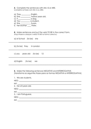 3. Complete the sentences with AM, IS or ARE. 
(completa as frases com AM, Is ou ARE) 
a) They __________ English. 
b) She ___________ twelve years old. 
c) It _____________ a dog. 
d) You __________ a student. 
e) She ___________ Susan. 
f) Her brother ____ Peter. 
4. Make sentences and put the verb TO BE in the correct form. 
(Faça frases e coloque o verbo TO BE na forma correcta.) 
a) at School (to be) she 
____________________________________________________________ 
b) (to be) they in London 
____________________________________________________________ 
c) you years old (to be) 12 
____________________________________________________________ 
d) English (to be) we 
____________________________________________________________ 
5. Make the following sentences NEGATIVE and INTERROGATIVE. 
(transforma as seguintes frases para as formas NEGATIVA e INTERROGATIVA) 
1. We are students. 
NEG: ___________________________________________________ 
INT: ____________________________________________________ 
2. He is 8 years old. 
NEG: ___________________________________________________ 
INT: ____________________________________________________ 
3. I am Portuguese. 
NEG: ___________________________________________________ 
INT: ____________________________________________________ 
