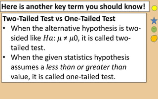 Here is another key term you should know!
Two-Tailed Test vs One-Tailed Test
• When the alternative hypothesis is two-
sided like 𝐻𝑎: 𝜇 ≠ 𝜇0, it is called two-
tailed test.
• When the given statistics hypothesis
assumes a less than or greater than
value, it is called one-tailed test.
 
