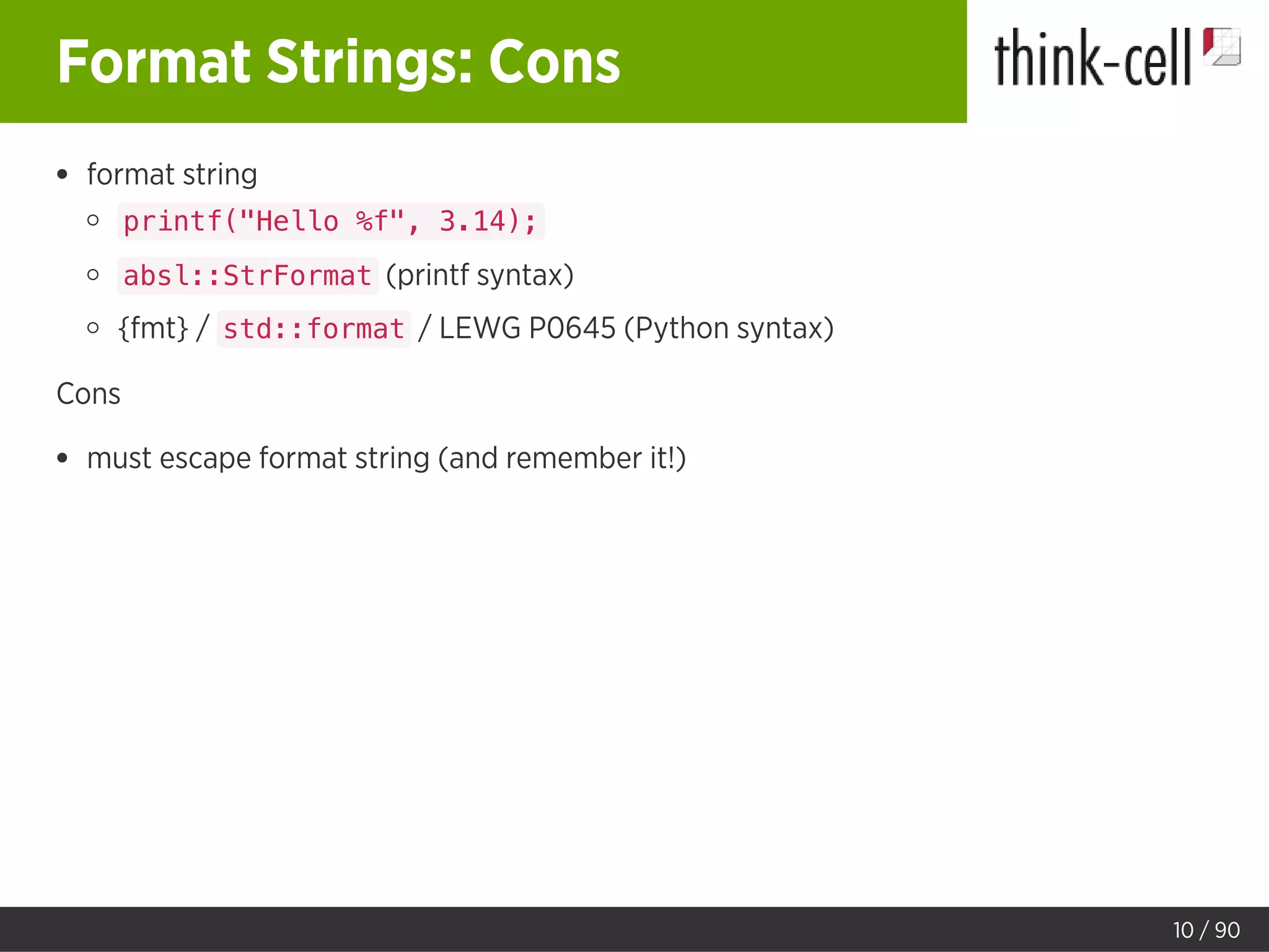 Format Strings: Cons
format string
printf("Hello %f", 3.14);
absl::StrFormat (printf syntax)
{fmt} / std::format / LEWG P0645 (Python syntax)
Cons
must escape format string (and remember it!)
10 / 90
 
